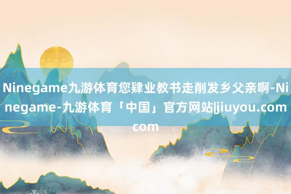 Ninegame九游体育您肄业教书走削发乡父亲啊-Ninegame-九游体育「中国」官方网站|jiuyou.com