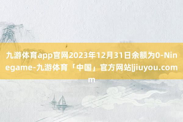 九游体育app官网2023年12月31日余额为0-Ninegame-九游体育「中国」官方网站|jiuyou.com