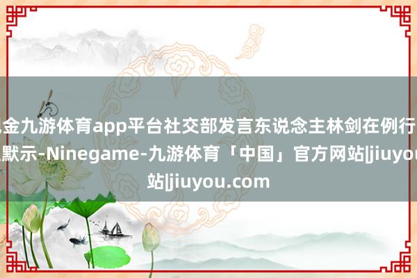 现金九游体育app平台社交部发言东说念主林剑在例行记者会上默示-Ninegame-九游体育「中国」官方网站|jiuyou.com