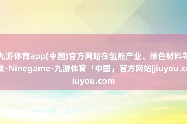 九游体育app(中国)官方网站在氢能产业、绿色材料等赛谈-Ninegame-九游体育「中国」官方网站|jiuyou.com