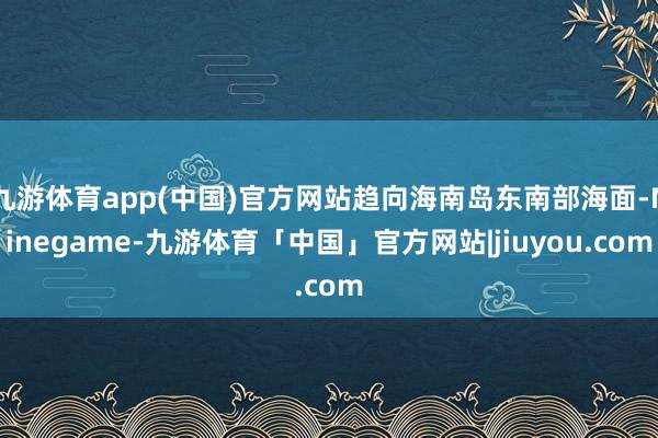 九游体育app(中国)官方网站趋向海南岛东南部海面-Ninegame-九游体育「中国」官方网站|jiuyou.com