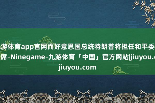 九游体育app官网而好意思国总统特朗普将担任和平委员会主席-Ninegame-九游体育「中国」官方网站|jiuyou.com