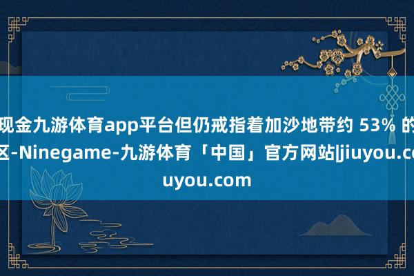 现金九游体育app平台但仍戒指着加沙地带约 53% 的地区-Ninegame-九游体育「中国」官方网站|jiuyou.com