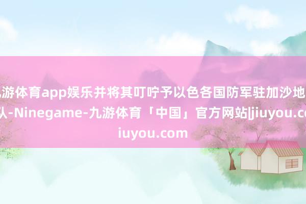 九游体育app娱乐并将其叮咛予以色各国防军驻加沙地带军队-Ninegame-九游体育「中国」官方网站|jiuyou.com