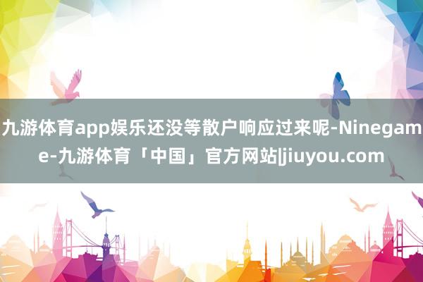 九游体育app娱乐还没等散户响应过来呢-Ninegame-九游体育「中国」官方网站|jiuyou.com