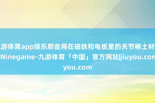 九游体育app娱乐那些用在磁铁和电板里的关节稀土材料-Ninegame-九游体育「中国」官方网站|jiuyou.com