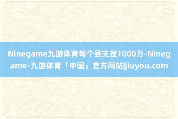 Ninegame九游体育每个县支捏1000万-Ninegame-九游体育「中国」官方网站|jiuyou.com