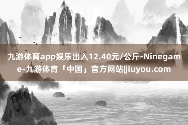 九游体育app娱乐出入12.40元/公斤-Ninegame-九游体育「中国」官方网站|jiuyou.com