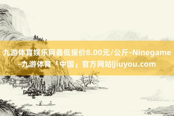 九游体育娱乐网最低报价8.00元/公斤-Ninegame-九游体育「中国」官方网站|jiuyou.com