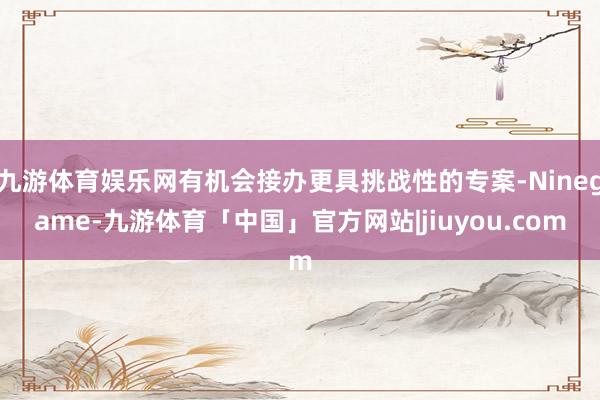九游体育娱乐网有机会接办更具挑战性的专案-Ninegame-九游体育「中国」官方网站|jiuyou.com