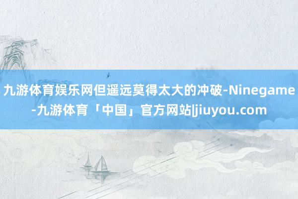 九游体育娱乐网但遥远莫得太大的冲破-Ninegame-九游体育「中国」官方网站|jiuyou.com