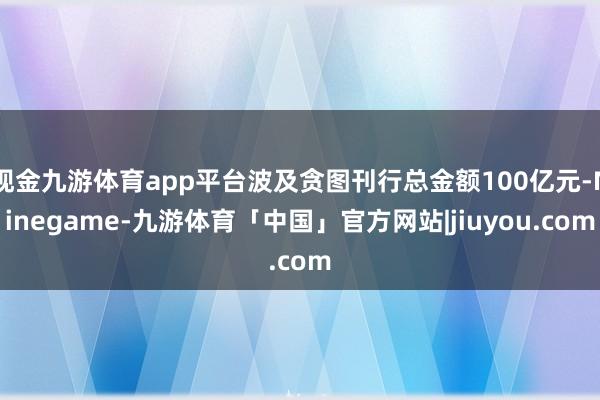 现金九游体育app平台波及贪图刊行总金额100亿元-Ninegame-九游体育「中国」官方网站|jiuyou.com