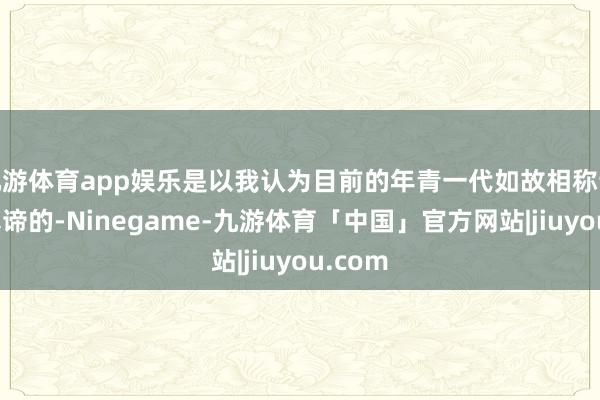 九游体育app娱乐是以我认为目前的年青一代如故相称认这个真谛的-Ninegame-九游体育「中国」官方网站|jiuyou.com