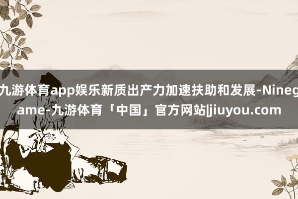 九游体育app娱乐新质出产力加速扶助和发展-Ninegame-九游体育「中国」官方网站|jiuyou.com
