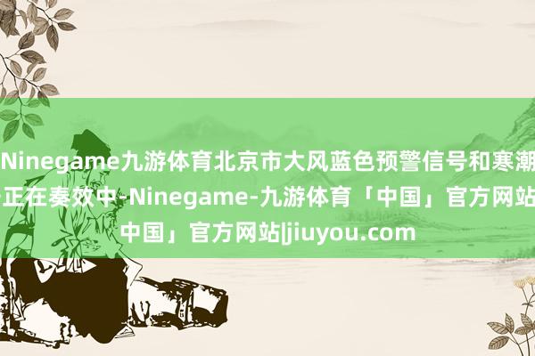 Ninegame九游体育北京市大风蓝色预警信号和寒潮蓝色预警信号正在奏效中-Ninegame-九游体育「中国」官方网站|jiuyou.com