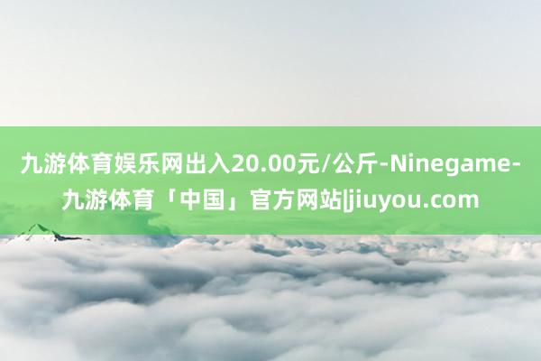 九游体育娱乐网出入20.00元/公斤-Ninegame-九游体育「中国」官方网站|jiuyou.com