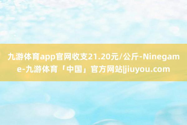 九游体育app官网收支21.20元/公斤-Ninegame-九游体育「中国」官方网站|jiuyou.com