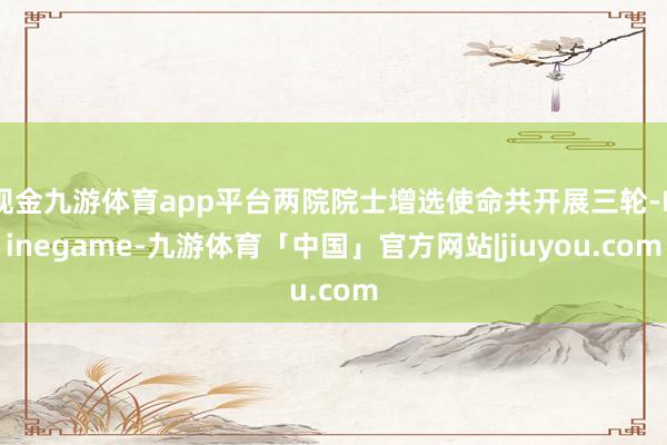 现金九游体育app平台两院院士增选使命共开展三轮-Ninegame-九游体育「中国」官方网站|jiuyou.com