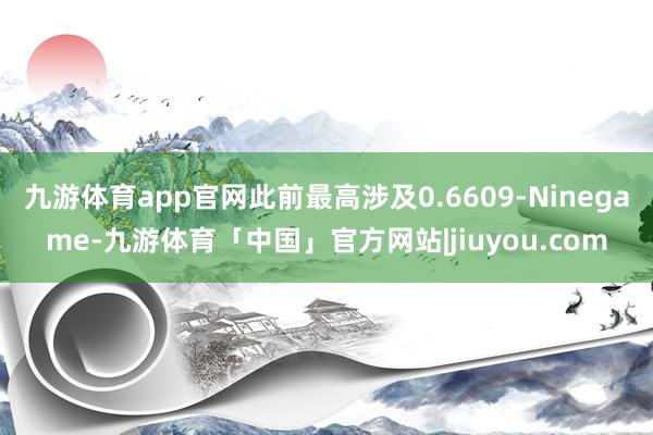 九游体育app官网此前最高涉及0.6609-Ninegame-九游体育「中国」官方网站|jiuyou.com
