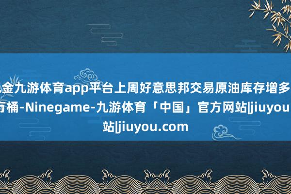 现金九游体育app平台上周好意思邦交易原油库存增多了581万桶-Ninegame-九游体育「中国」官方网站|jiuyou.com