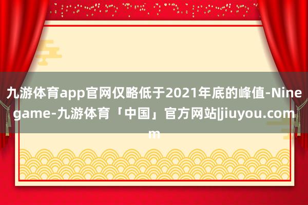 九游体育app官网仅略低于2021年底的峰值-Ninegame-九游体育「中国」官方网站|jiuyou.com