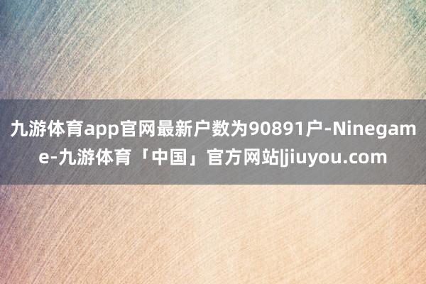 九游体育app官网最新户数为90891户-Ninegame-九游体育「中国」官方网站|jiuyou.com