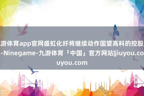 九游体育app官网盛虹化纤将继续动作国望高科的控股股东-Ninegame-九游体育「中国」官方网站|jiuyou.com