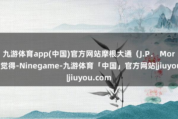 九游体育app(中国)官方网站摩根大通(J.P. Morgan)觉得-Ninegame-九游体育「中国」官方网站|jiuyou.com