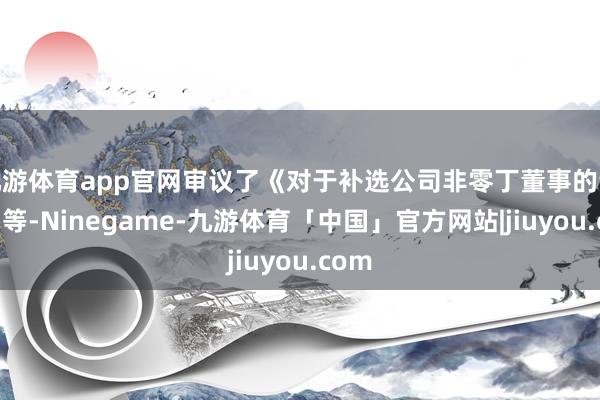 九游体育app官网审议了《对于补选公司非零丁董事的议案》等-Ninegame-九游体育「中国」官方网站|jiuyou.com