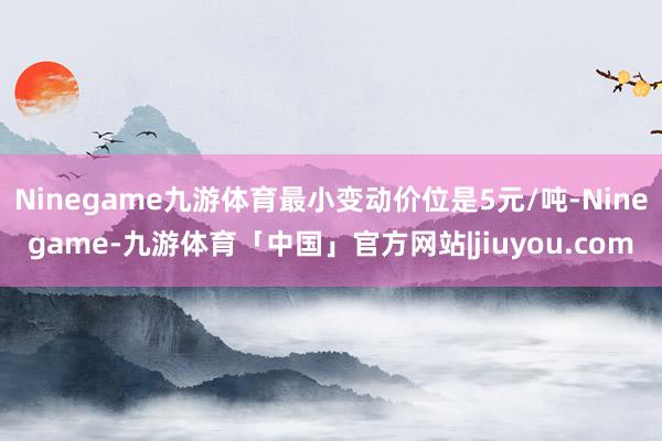 Ninegame九游体育最小变动价位是5元/吨-Ninegame-九游体育「中国」官方网站|jiuyou.com