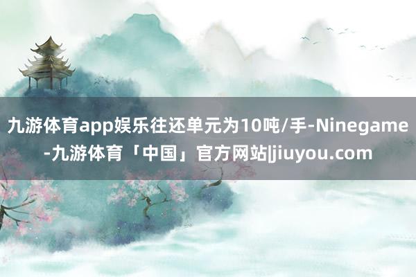 九游体育app娱乐往还单元为10吨/手-Ninegame-九游体育「中国」官方网站|jiuyou.com