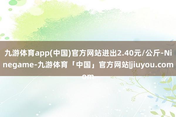 九游体育app(中国)官方网站进出2.40元/公斤-Ninegame-九游体育「中国」官方网站|jiuyou.com