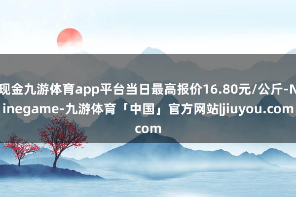 现金九游体育app平台当日最高报价16.80元/公斤-Ninegame-九游体育「中国」官方网站|jiuyou.com