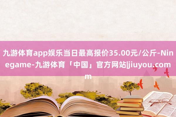 九游体育app娱乐当日最高报价35.00元/公斤-Ninegame-九游体育「中国」官方网站|jiuyou.com