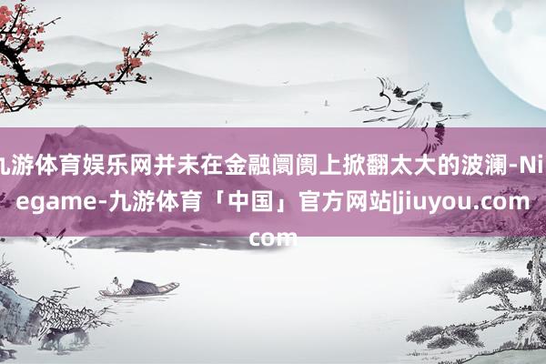 九游体育娱乐网并未在金融阛阓上掀翻太大的波澜-Ninegame-九游体育「中国」官方网站|jiuyou.com