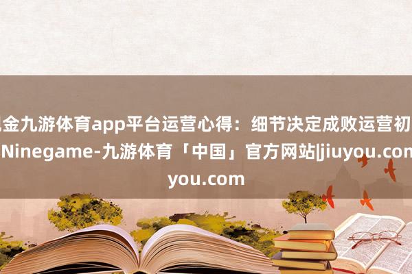 现金九游体育app平台运营心得：细节决定成败运营初期-Ninegame-九游体育「中国」官方网站|jiuyou.com