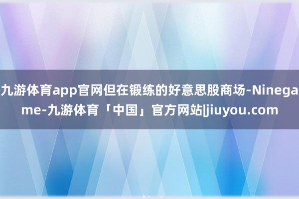 九游体育app官网但在锻练的好意思股商场-Ninegame-九游体育「中国」官方网站|jiuyou.com