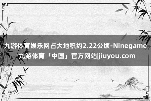 九游体育娱乐网占大地积约2.22公顷-Ninegame-九游体育「中国」官方网站|jiuyou.com