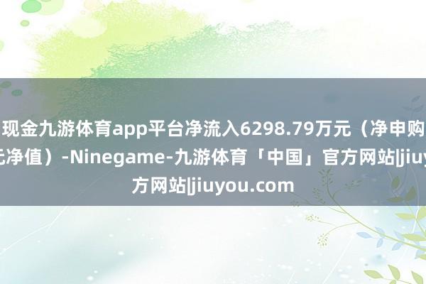 现金九游体育app平台净流入6298.79万元（净申购份额*单元净值）-Ninegame-九游体育「中国」官方网站|jiuyou.com