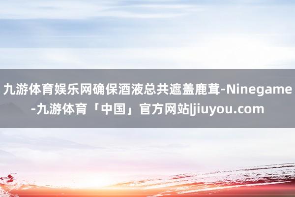 九游体育娱乐网确保酒液总共遮盖鹿茸-Ninegame-九游体育「中国」官方网站|jiuyou.com