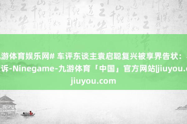 九游体育娱乐网# 车评东谈主袁启聪复兴被享界告状：积极应诉-Ninegame-九游体育「中国」官方网站|jiuyou.com