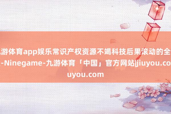 九游体育app娱乐常识产权资源不竭科技后果滚动的全历程-Ninegame-九游体育「中国」官方网站|jiuyou.com