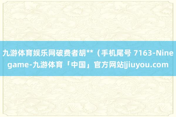 九游体育娱乐网破费者胡**（手机尾号 7163-Ninegame-九游体育「中国」官方网站|jiuyou.com