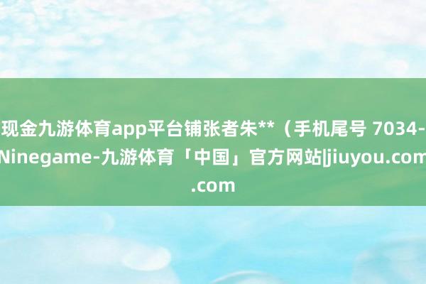 现金九游体育app平台铺张者朱**(手机尾号 7034-Ninegame-九游体育「中国」官方网站|jiuyou.com