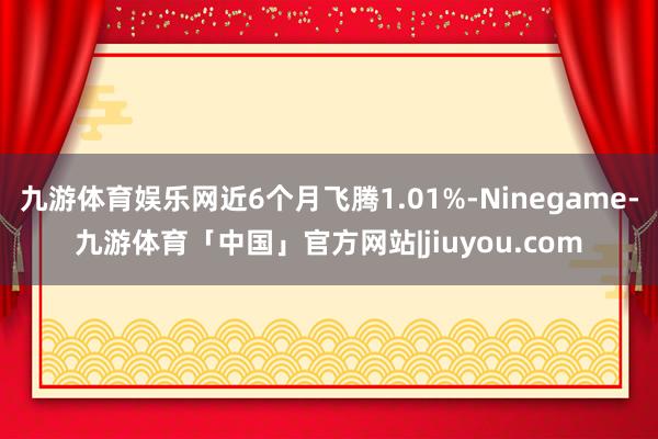 九游体育娱乐网近6个月飞腾1.01%-Ninegame-九游体育「中国」官方网站|jiuyou.com