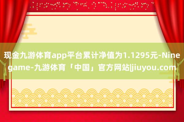 现金九游体育app平台累计净值为1.1295元-Ninegame-九游体育「中国」官方网站|jiuyou.com