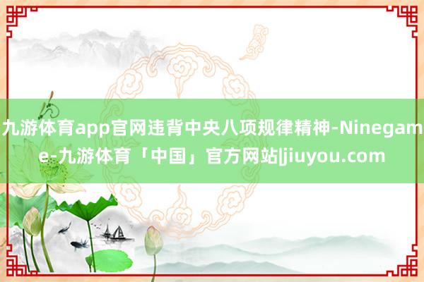 九游体育app官网违背中央八项规律精神-Ninegame-九游体育「中国」官方网站|jiuyou.com
