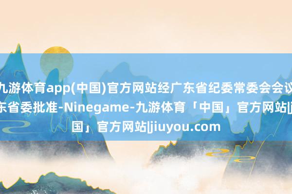 九游体育app(中国)官方网站经广东省纪委常委会会议臆度并报广东省委批准-Ninegame-九游体育「中国」官方网站|jiuyou.com
