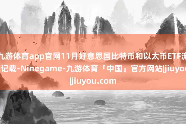 九游体育app官网11月好意思国比特币和以太币ETF流入量创记载-Ninegame-九游体育「中国」官方网站|jiuyou.com