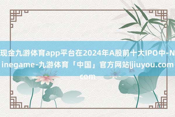 现金九游体育app平台在2024年A股前十大IPO中-Ninegame-九游体育「中国」官方网站|jiuyou.com